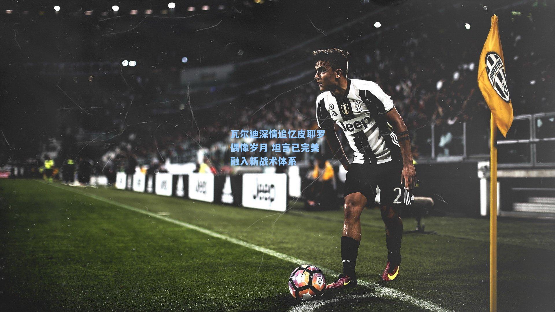 瓦尔迪深情追忆皮耶罗偶像岁月 坦言已完美融入新战术体系